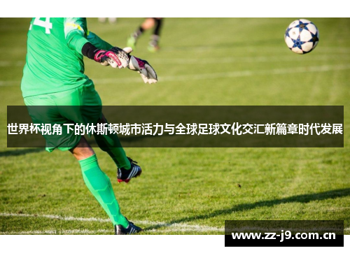 世界杯视角下的休斯顿城市活力与全球足球文化交汇新篇章时代发展 世界杯视角下的休斯顿城市活力与全球足球文化交汇新篇章时代发展